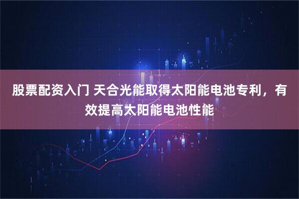 股票配资入门 天合光能取得太阳能电池专利，有效提高太阳能电池性能