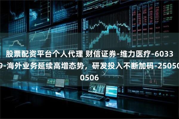 股票配资平台个人代理 财信证券-维力医疗-603309-海外业务延续高增态势，研发投入不断加码-250506