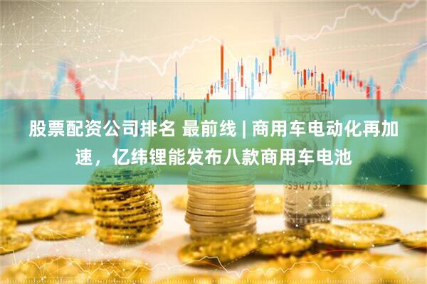 股票配资公司排名 最前线 | 商用车电动化再加速，亿纬锂能发布八款商用车电池