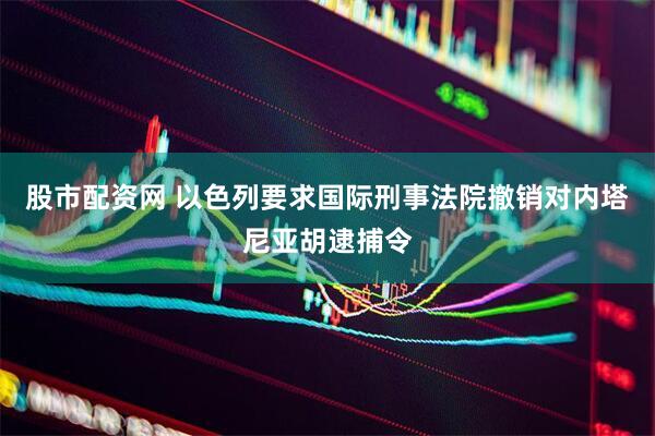 股市配资网 以色列要求国际刑事法院撤销对内塔尼亚胡逮捕令