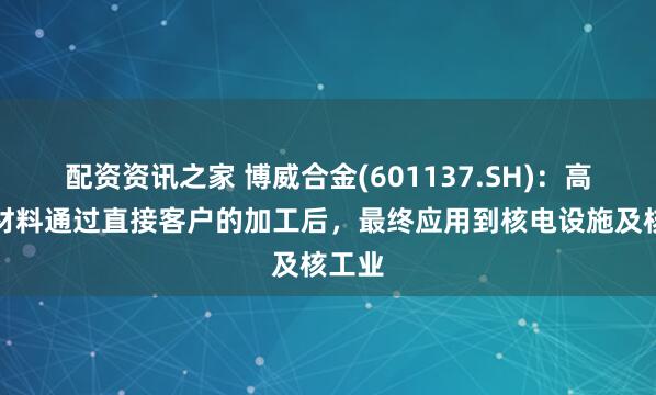配资资讯之家 博威合金(601137.SH)：高性能材料通过直接客户的加工后，最终应用到核电设施及核工业