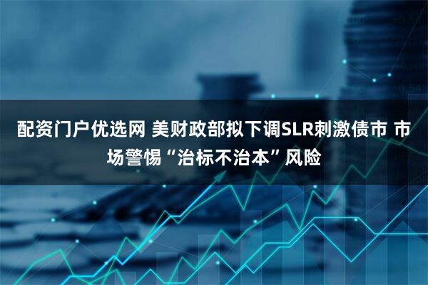 配资门户优选网 美财政部拟下调SLR刺激债市 市场警惕“治标不治本”风险