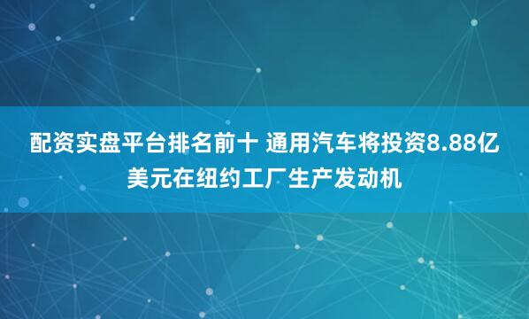 配资实盘平台排名前十 通用汽车将投资8.88亿美元在纽约工厂生产发动机