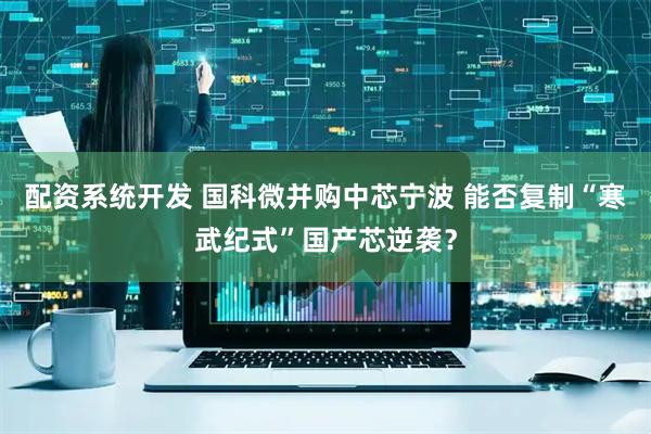 配资系统开发 国科微并购中芯宁波 能否复制“寒武纪式”国产芯逆袭？