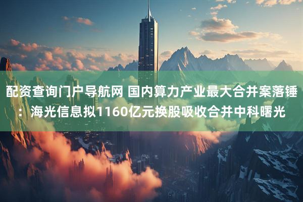 配资查询门户导航网 国内算力产业最大合并案落锤：海光信息拟1160亿元换股吸收合并中科曙光