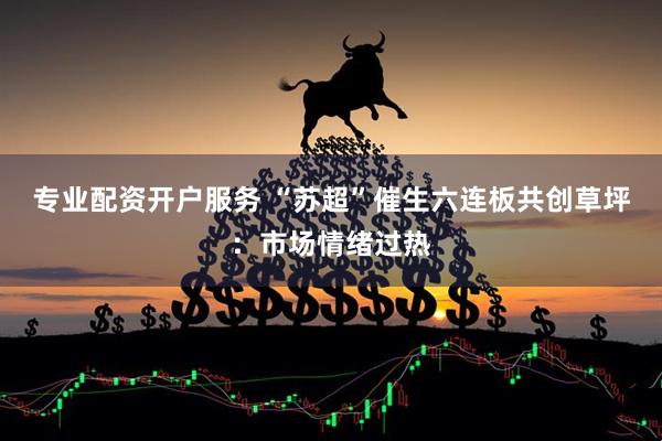 专业配资开户服务 “苏超”催生六连板共创草坪：市场情绪过热