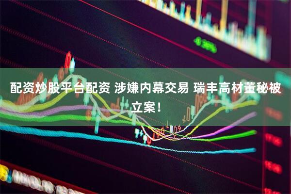 配资炒股平台配资 涉嫌内幕交易 瑞丰高材董秘被立案！