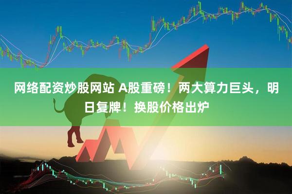 网络配资炒股网站 A股重磅！两大算力巨头，明日复牌！换股价格出炉