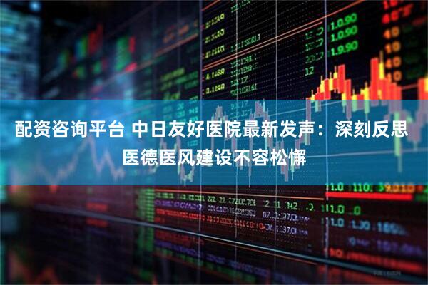 配资咨询平台 中日友好医院最新发声：深刻反思 医德医风建设不容松懈