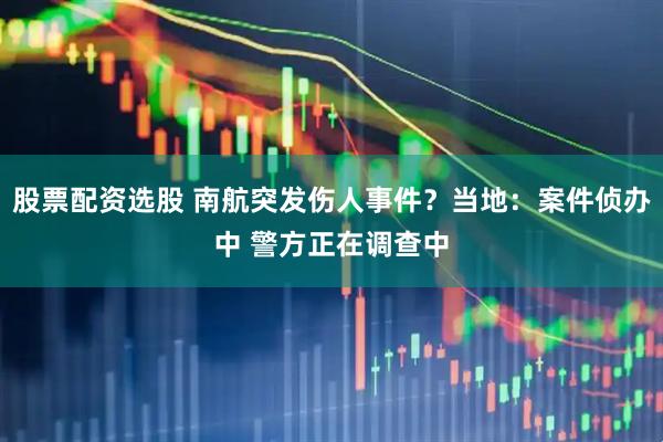 股票配资选股 南航突发伤人事件？当地：案件侦办中 警方正在调查中