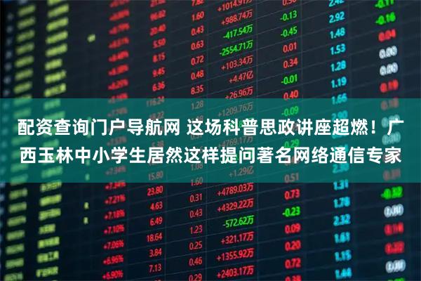 配资查询门户导航网 这场科普思政讲座超燃！广西玉林中小学生居然这样提问著名网络通信专家