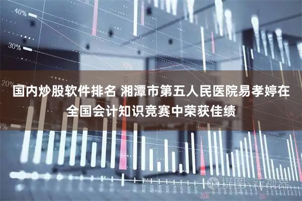 国内炒股软件排名 湘潭市第五人民医院易孝婷在全国会计知识竞赛中荣获佳绩